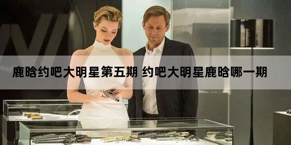 鹿晗约吧大明星第五期 约吧大明星鹿晗哪一期